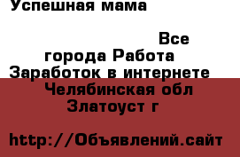  Успешная мама                                                                 - Все города Работа » Заработок в интернете   . Челябинская обл.,Златоуст г.